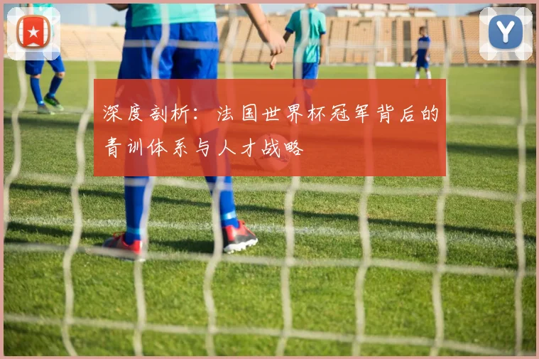 深度剖析：法国世界杯冠军背后的青训体系与人才战略