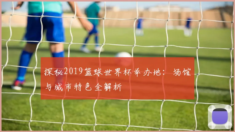 探秘2019篮球世界杯举办地：场馆与城市特色全解析