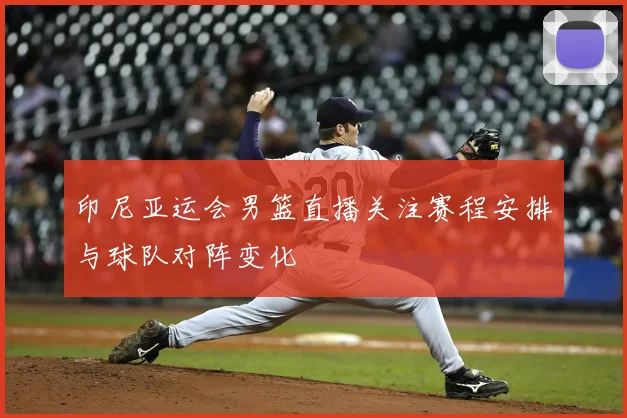 印尼亚运会男篮直播关注赛程安排与球队对阵变化