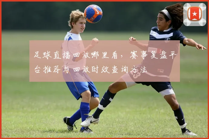 足球直播回放哪里看，赛事复盘平台推荐与回放时效查询方法