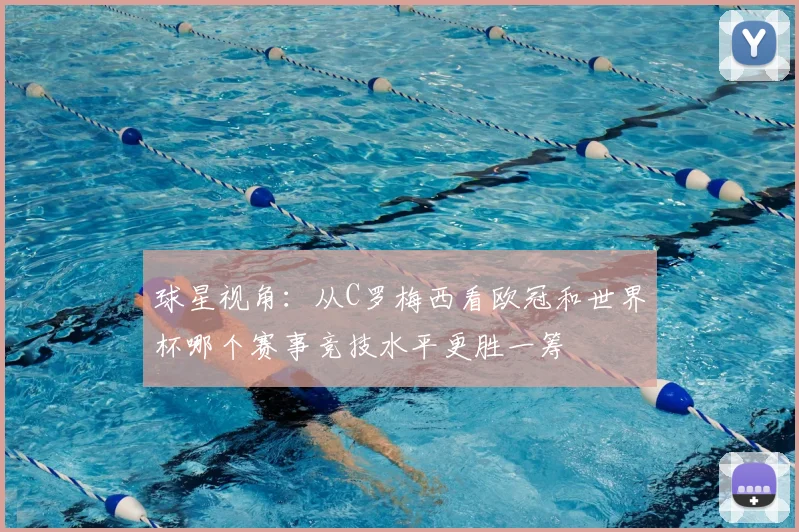 球星视角:从C罗梅西看欧冠和世界杯哪个赛事竞技水平更胜一筹