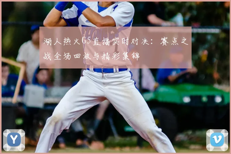 湖人热火G5直播实时对决:赛点之战全场回放与精彩集锦